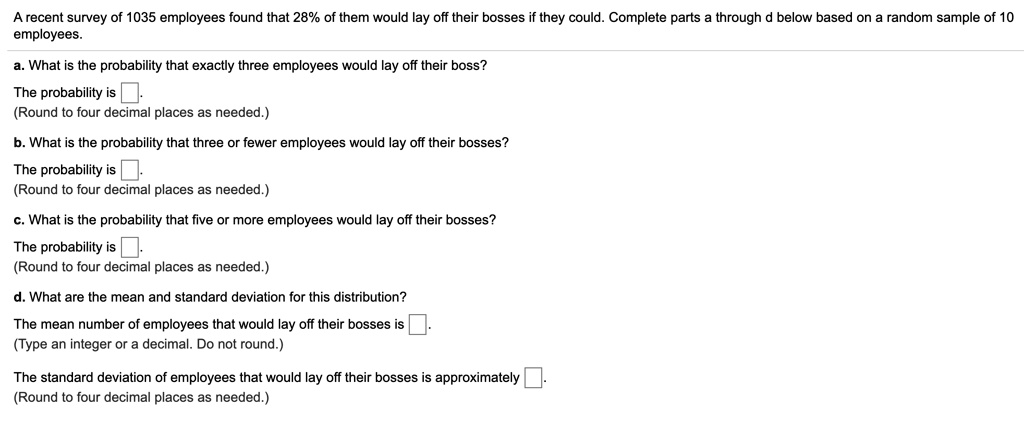 A recent survey of 1035 employees found that 28% of them would lay off their bosses if they could. Complete parts a through d below based on a random sample of 10 employees.
a. What is the probability that exactly three employees would lay off their boss?
The probability is .
(Round to four decimal places as needed.)
b. What is the probability that three or fewer employees would lay off their bosses?
The probability is .
(Round to four decimal places as needed.)
c. What is the probability that five or more employees would lay off their bosses?
The probability is .
(Round to four decimal places as needed.)
d. What are the mean and standard deviation for this distribution?
The mean number of employees that would lay off their bosses is .
(Type an integer or a decimal. Do not round.)
The standard deviation of employees that would lay off their bosses is approximately .
(Round to four decimal places as needed.)