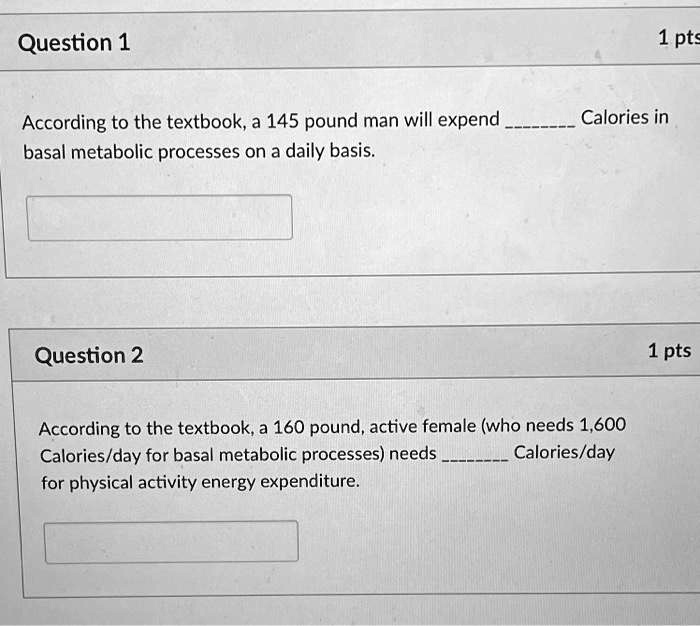 According to the textbook, a 145 pound man will expend  Calories in basal metabolic processes on a daily basis.

According to the textbook, a 160 pound, active female (who needs 1,600 Calories/day for basal metabolic processes) needs  Calories/day for physical activity energy expenditure.