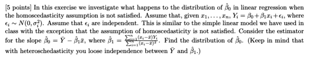 [5 points] In this exercise we investigate what happens to the distribution of β0 in linear regression when the homoscedasticity assumption is not satisfied. Assume that, given x1, …, xn, Yi = β0 + β1 xi +, where ∼ N(0, σ^2). Assume that  are independent. This is similar to the simple linear model we have used in class with the exception that the assumption of homoscedasticity is not satisfied. Consider the estimator for the slope β̂0 = Y̅ - β̂1 x̅, where β̂1 = (∑i=1^n (xi - x̅)Yi)/(∑i=1^n (xi - x̅)^2). Find the distribution of β̂0. (Keep in mind that with heteroschedasticity you loose independence between Y̅ and β̂1.)