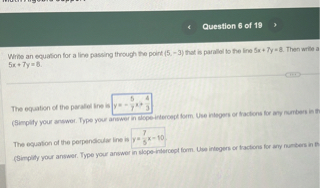 Write an equation for a line passing through the point (5, -3) that is parallel to the line 5x + 7y = 8. Then write an equation for a line passing through the point (5, -3) that is perpendicular to the line 5x + 7y = 8.

The equation of the parallel line is y = -5/7x + 4/7
(Simplify your answer. Type your answer in slope-intercept form. Use integers or fractions for any numbers in the expression.)

The equation of the perpendicular line is y = 7/5x - 10
(Simplify your answer. Type your answer in slope-intercept form. Use integers or fractions for any numbers in the expression.)