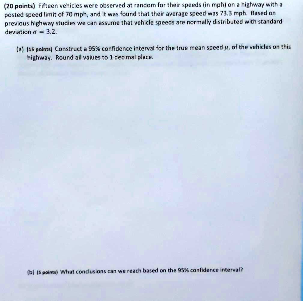 Fifteen vehicles were observed at random for their speeds (in mph) on a highway with a posted speed limit of 70 mph, and it was found that their average speed was 73.3 mph. Based on previous highway studies we can assume that vehicle speeds are normally distributed with standard deviation ? = 3.2.
(a) Construct a 95% confidence interval for the true mean speed ?, of the vehicles on this highway. Round all values to 1 decimal place.
(b) What conclusions can we reach based on the 95% confidence interval?