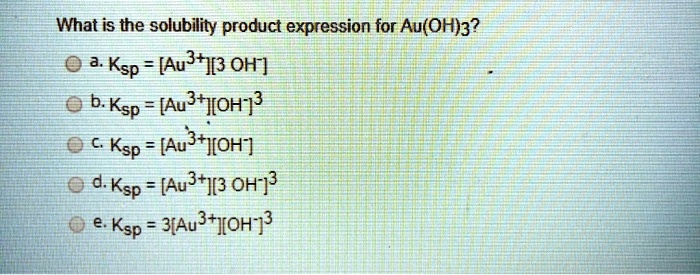 What is the solubility product expression for Au(OH)3?
a. Ksp = [Au3+][3 OH-]
b. Ksp = [Au3+][OH-]3
c. Ksp = [Au3+][OH-]
d. Ksp = [Au3+][3 OH-]3
e. Ksp = 3[Au3+][OH-]3