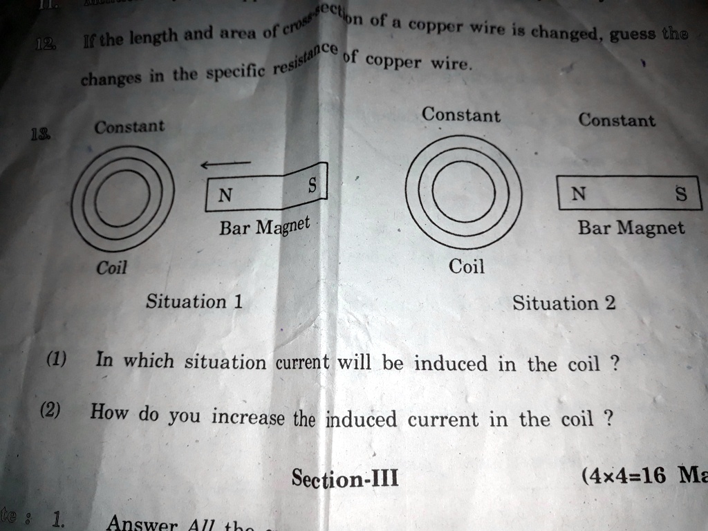 12.
If the length and area of cross-section of a copper wire is changed, guess the
changes in the specific resistance of copper wire.
13.
Constant
N
Bar Magnet
Coil
Situation 1
S
Constant
Constant
N
S
Bar Magnet
Coil
Situation 2
(1) In which situation current will be induced in the coil ?
(2) How do you increase the induced current in the coil ?
Section-III
(4x4=16 Ma