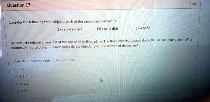 Consider the following three objects, each of the same mass and radius: (1) a solid sphere (2) a solid disk (3) a hoop All three are released from rest at the top of an inclined plane. The three objects proceed down the incline undergoing rolling motion without slipping. In which order do the objects reach the bottom of the incline? All three reach the bottom at the same time. 2, 3, 1 1, 2, 3 3, 1, 2 3, 2, 1