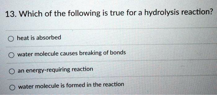 13. Which of the following is true for a hydrolysis reaction?

heat is absorbed
water molecule causes breaking of bonds
an energy-requiring reaction
water molecule is formed in the reaction