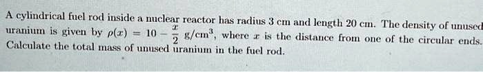 A cylindrical fuel rod inside a nuclear reactor has radius 3 cm and length 20 cm. The density of unused uranium is given by ρ(x) = 10 - (x)/(2) g/cm^3, where x is the distance from one of the circular ends. Calculate the total mass of unused uranium in the fuel rod.
