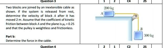 Two blocks are joined by an inextensible cable as shown. If the system is released from rest, determine the velocity of block A after it has moved 2 m. Assume that the coefficient of kinetic friction between block A and the plane is ?k = 0.25 and that the pulley is weightless and frictionless.
Part b:
Determine the force in the cable.