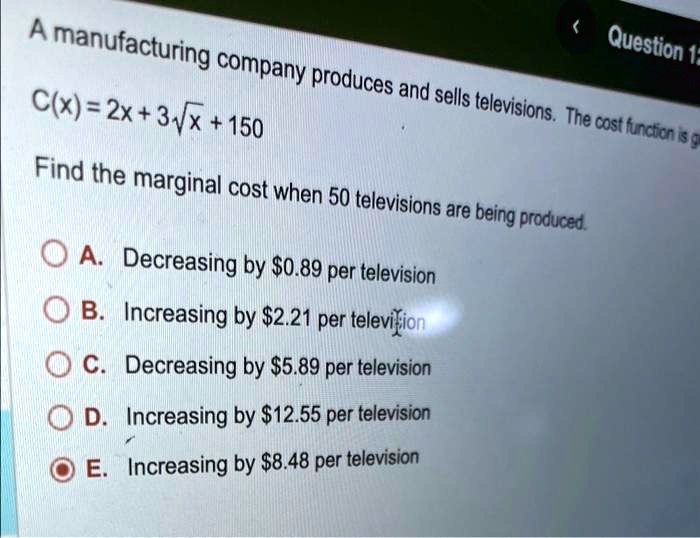 Question 12
A manufacturing company produces and sells televisions. The cost function is g
C(x) = 2x + 3√(x) + 150
Find the marginal cost when 50 televisions are being produced.
A. Decreasing by 0.89 per television
B. Increasing by2.21 per television
C. Decreasing by 5.89 per television
D. Increasing by12.55 per television
E. Increasing by 8.48 per television