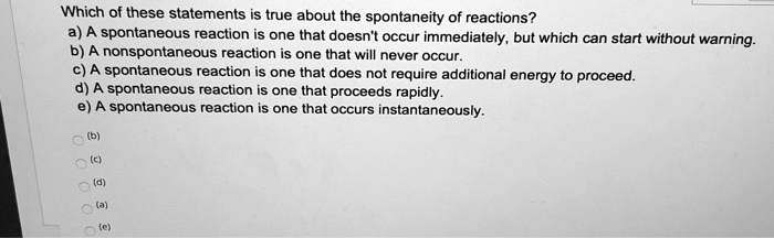 Which of these statements is true about the spontaneity of reactions? a) A spontaneous reaction is one that doesn't occur immediately, but which can start without warning. b) A nonspontaneous reaction is one that will never occur. c) A spontaneous reaction is one that does not require additional energy to proceed. d) A spontaneous reaction is one that proceeds rapidly. e) A spontaneous reaction is one that occurs instantaneously.