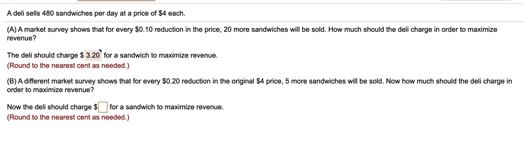 A deli sells 480 sandwiches per day at a price of 4 each.
(A) A market survey shows that for every0.10 reduction in the price, 20 more sandwiches will be sold. How much should the deli charge in order to maximize revenue?
The deli should charge 3.20 for a sandwich to maximize revenue.
(Round to the nearest cent as needed.)
(B) A different market survey shows that for every0.20 reduction in the original 4 price, 5 more sandwiches will be sold. Now how much should the deli charge in order to maximize revenue?
Now the deli should charge for a sandwich to maximize revenue.
(Round to the nearest cent as needed.)