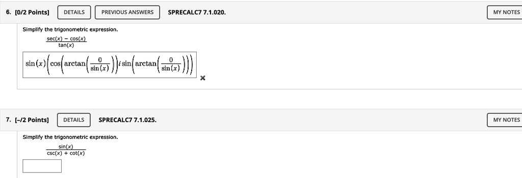 6. [0/2 Points] DETAILS PREVIOUS ANSWERS SPRECALC7 7.1.020. MY NOTES
Simplify the trigonometric expression.
sec(x) - cos(x) / tan(x)
sin(x) (cos(arctan(0/sin(x))) i sin(arctan(0/sin(x))))

7. [-/2 Points] DETAILS SPRECALC7 7.1.025. MY NOTES
Simplify the trigonometric expression.
sin(x) / (csc(x) + cot(x))