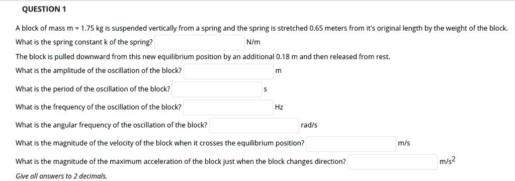 A block of mass m = 1.75 kg is suspended vertically from a spring and the spring is stretched 0.65 meters from it's original length by the weight of the block. What is the spring constant k of the spring? N/m The block is pulled downward from this new equilibrium position by an additional 0.18 m and then released from rest. What is the amplitude of the oscillation of the block? m What is the period of the oscillation of the block? s What is the frequency of the oscillation of the block? Hz What is the angular frequency of the oscillation of the block? rad/s What is the magnitude of the velocity of the block when it crosses the equilibrium position? m/s What is the magnitude of the maximum acceleration of the block just when the block changes direction? m/s^2 Give all answers to 2 decimals.