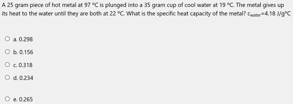 SOLVED: A 25 gram piece of hot metal at 97Â°C is plunged into a 35 gram cup  of cool water at 19Â°C. The metal gives up its heat to the water until