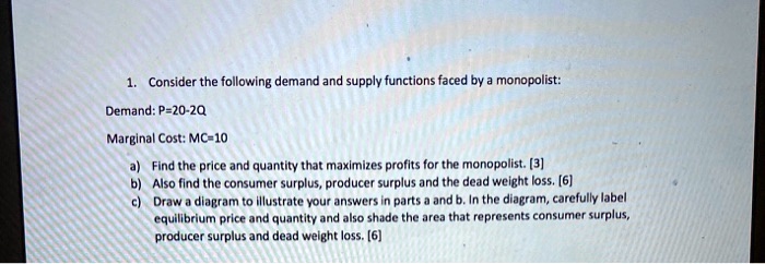 1. Consider the following demand and supply functions faced by a monopolist:
Demand: P=20-2Q
Marginal Cost: MC=10
a) Find the price and quantity that maximizes profits for the monopolist. [3]
b) Also find the consumer surplus, producer surplus and the dead weight loss. [6]
c) Draw a diagram to illustrate your answers in parts a and b. In the diagram, carefully label
equilibrium price and quantity and also shade the area that represents consumer surplus,
producer surplus and dead weight loss. [6]