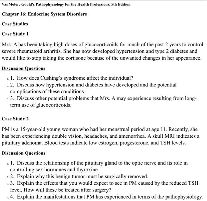 VanMeter: Gould's Pathophysiology for the Health Professions, 5th Edition
Chapter 16: Endocrine System Disorders
Case Studies
Case Study 1
Mrs. A has been taking high doses of glucocorticoids for much of the past 2 years to control
severe rheumatoid arthritis. She has now developed hypertension and type 2 diabetes and
would like to stop taking the cortisone because of the unwanted changes in her appearance.
Discussion Questions
1. How does Cushing's syndrome affect the individual?
2. Discuss how hypertension and diabetes have developed and the potential
complications of these conditions.
3. Discuss other potential problems that Mrs. A may experience resulting from long-
term use of glucocorticoids.
Case Study 2
PM is a 15-year-old young woman who had her menstrual period at age 11. Recently, she
has been experiencing double vision, headaches, and amenorrhea. A skull MRI indicates a
pituitary adenoma. Blood tests indicate low estrogen, progesterone, and TSH levels.
Discussion Questions
1. Discuss the relationship of the pituitary gland to the optic nerve and its role in
controlling sex hormones and thyroxine.
2. Explain why this benign tumor must be surgically removed.
3. Explain the effects that you would expect to see in PM caused by the reduced TSH
level. How will these be treated after surgery?
4. Explain the manifestations that PM has experienced in terms of the pathophysiology.