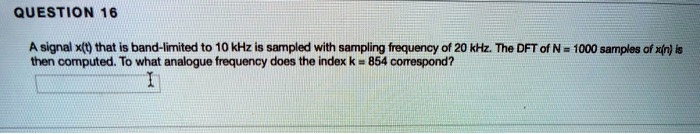 A signal x(t) that is band-limited to 10 kHz is sampled with sampling frequency of 20 kHz. The DFT of N = 1000 samples of x(n) is then computed. To what analogue frequency does the index k = 854 correspond?