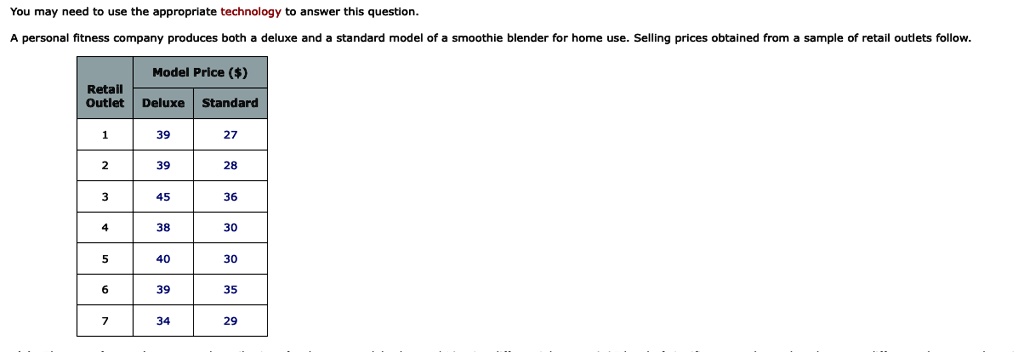 You may need to use the appropriate technology to answer this question.
A personal fitness company produces both a deluxe and a standard model of a smoothie blender for home use. Selling prices obtained from a sample of retail outlets follow.
Retail
Model Price ()
Outlet Deluxe Standard
1
39
27
2
39
28
3
45
36
4
38
30
5
40
30
6
39
35
7
34
29