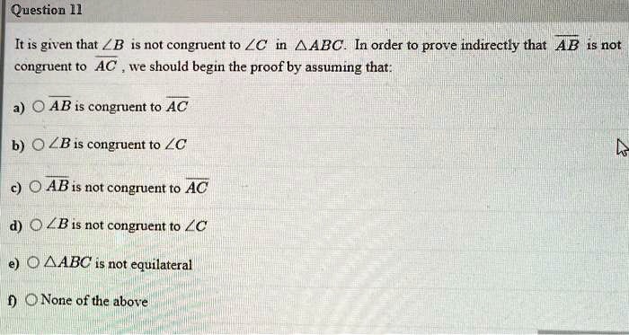 Question 11
It is given that ∠B is not congruent to ∠C in ABC. In order to prove indirectly that AB is not
congruent to AC, we should begin the proof by assuming that:
a) AB is congruent to AC
b) ∠B is congruent to ∠C
c) AB is not congruent to AC
d) ∠B is not congruent to ∠C
e) ABC is not equilateral
f) None of the above