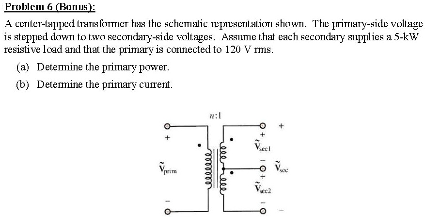 Problem 6 (Bonus):
A center-tapped transformer has the schematic representation shown. The primary-side voltage
is stepped down to two secondary-side voltages. Assume that each secondary supplies a 5-kW
resistive load and that the primary is connected to 120 V rms.
(a) Determine the primary power.
(b) Determine the primary current.
