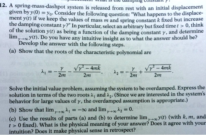 12. A spring-mass-dashpot system is released from rest with an initial displacement given by y(0) = y0. Consider the following question: ""What happens to the displacement y(t) if we keep the values of mass m and spring constant k fixed but increase the damping constant gamma?"". In particular, select an arbitrary but fixed time t > 0, think of the solution y(t) as being a function of the damping constant gamma, and determine limgamma 	o infty y(t). Do you have any intuitive insight as to what the answer should be?
Develop the answer with the following steps.
(a) Show that the roots of the characteristic polynomial are
lambda1 = frac-gamma - sqrtgamma^2 - 4mk2m, lambda2 = frac-gamma + sqrtgamma^2 - 4mk2m.
Solve the initial value problem, assuming the system to be overdamped. Express the solution in terms of the two roots lambda1 and lambda2. (Since we are interested in the system's behavior for large values of gamma, the overdamped assumption is appropriate.)
(b) Show that limgamma 	o infty lambda1 = -infty and limgamma 	o infty lambda2 = 0.
(c) Use the results of parts (a) and (b) to determine limgamma 	o infty y(t) (with k, m, and t > 0 fixed). What is the physical meaning of your answer? Does it agree with your intuition? Does it make physical sense in retrospect?