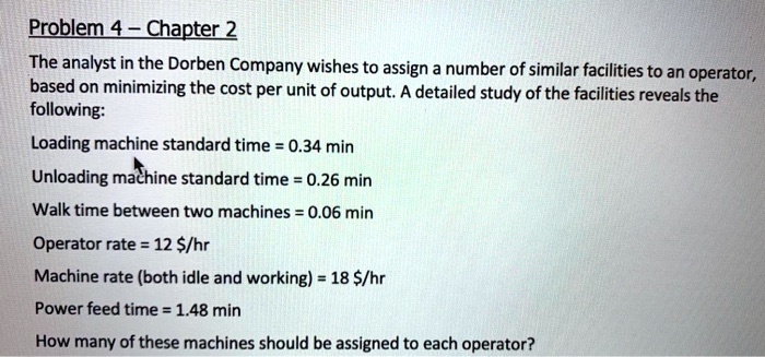 The analyst in the Dorben Company wishes to assign a number of similar facilities to an operator, based on minimizing the cost per unit of output. A detailed study of the facilities reveals the following:

Loading machine standard time = 0.34 min
Unloading machine standard time = 0.26 min
Walk time between two machines = 0.06 min
Operator rate = 12 /hr
Machine rate (both idle and working) = 18/hr
Power feed time = 1.48 min

How many of these machines should be assigned to each operator?