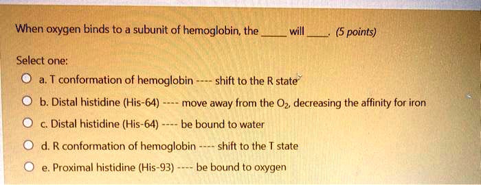 When oxygen binds to a subunit of hemoglobin, the  will . (5 points)

Select one:
a. T conformation of hemoglobin —- shift to the R state
b. Distal histidine (His-64) —- move away from the O2, decreasing the affinity for iron
c. Distal histidine (His-64) —- be bound to water
d. R conformation of hemoglobin —- shift to the T state
e. Proximal histidine (His-93) —- be bound to oxygen