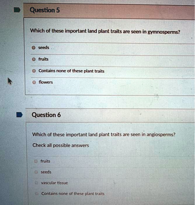 Question 5
Which of these important land plant traits are seen in gymnosperms?
seeds
fruits
Contains none of these plant traits
flowers
Question 6
Which of these important land plant traits are seen in angiosperms?
Check all possible answers
fruits
seeds
vascular tissue
Contains none of these plant traits