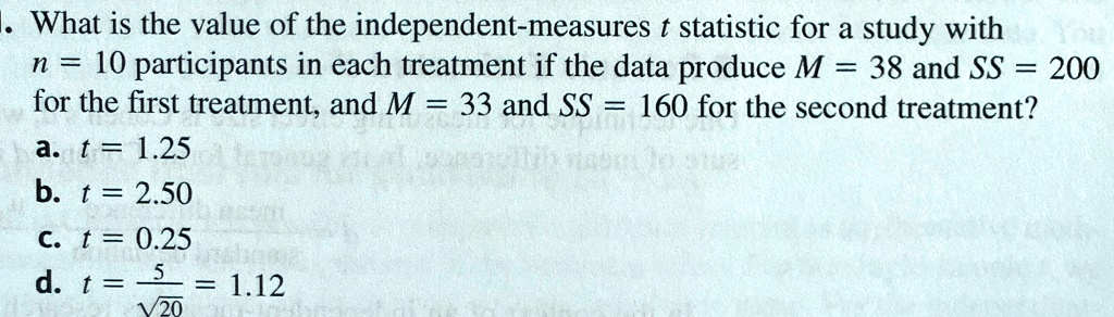 1. What is the value of the independent-measures t statistic for a study with
n = 10 participants in each treatment if the data produce M = 38 and SS = 200
for the first treatment, and M = 33 and SS = 160 for the second treatment?
a. t = 1.25
b. t = 2.50
c. t = 0.25
d. t = (5)/(√(20)) = 1.12