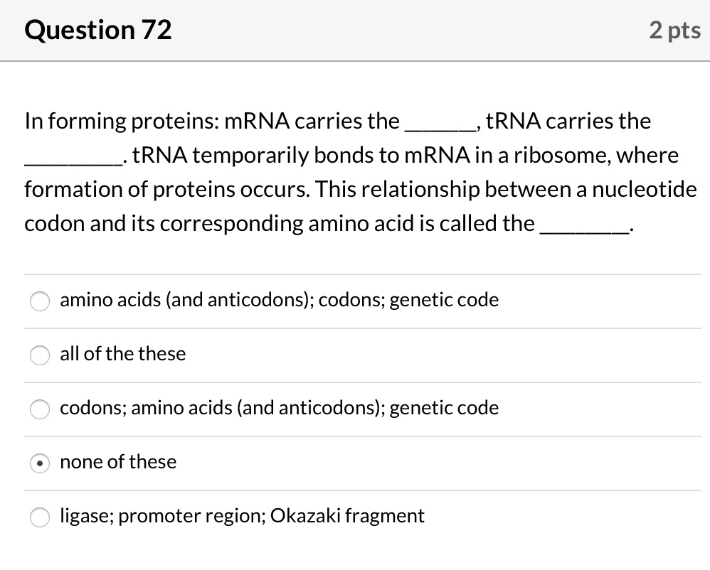 In forming proteins: mRNA carries the , tRNA carries the . tRNA temporarily bonds to mRNA in a ribosome, where formation of proteins occurs. This relationship between a nucleotide codon and its corresponding amino acid is called the .

amino acids (and anticodons); codons; genetic code
all of the these
codons; amino acids (and anticodons); genetic code
none of these
ligase; promoter region; Okazaki fragment