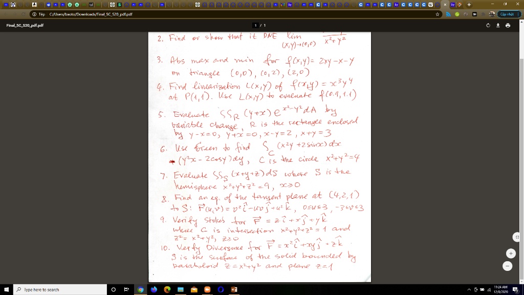 2. Find or show that it DNE lim (x,y)->(0,0) (x^2*y)/(x^2+y^2)
3. Abs max and min for f(x,y) = 2xy - x - y on triangle (0,0), (0,2), (2,0)
4. Find linearization L(x,y) of f(x,y) = x^3*y^4 at P(1,1). Use L(x,y) to evaluate f(0.9, 1.1)
5. Evaluate ?R (y+x)e^(x^2-y^2)dA by variable change, R is the rectangle enclosed by y-x=0, y+x=0, x-y=2, x+y=3
6. Use Green to find ?C (x^2y+2sinx)dx + (y^2x-2cosy)dy, C is the circle x^2+y^2=4
7. Evaluate ?S (x+y+z)dS where S is the hemisphere x^2+y^2+z^2=9, x>=0
8. Find an eq. of the tangent plane at (4,2,1) to S: r(u,v) = v^2i - uvj + u^2k, 0<=u<=3, -3<=v<=3
9. Verify Stokes for F = zi + xj + yk where C is intersection x^2+y^2+z^2=1 and z^2=x^2+y^2, z>=0
10. Verify Divergence for F = x^2i + xyj + zk. S is the surface of the solid bounded by paraboloid z=x^2+y^2 and plane z=1