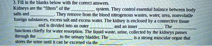 Kidneys are the "filters" of the  system. They control essential balance between body salts and . They remove from the blood nitrogenous wastes, water, urea, nonvolatile foreign substances, excess salt and excess water. The kidney is enclosed by a connective tissue  and is divided into an outer  and an inner . The  functions chiefly for water resorption. The liquid waste, urine, collected by the kidneys passes through the  to the urinary bladder. The  is a strong muscular organ that stores the urine until it can be excreted via the .