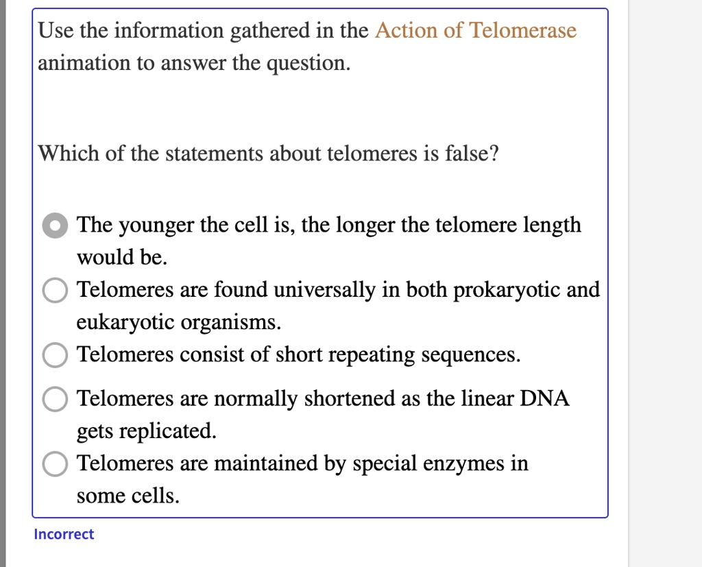 Use the information gathered in the Action of Telomerase animation to answer the question.
Which of the statements about telomeres is false?
The younger the cell is, the longer the telomere length would be.
Telomeres are found universally in both prokaryotic and eukaryotic organisms.
Telomeres consist of short repeating sequences.
Telomeres are normally shortened as the linear DNA gets replicated.
Telomeres are maintained by special enzymes in some cells.
