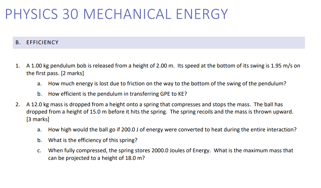 PHYSICS 30 MECHANICAL ENERGY
B. EFFICIENCY
1. A 1.00 kg pendulum bob is released from a height of 2.00 m. Its speed at the bottom of its swing is 1.95 m/s on the first pass. [2 marks]
a. How much energy is lost due to friction on the way to the bottom of the swing of the pendulum?
b. How efficient is the pendulum in transferring GPE to KE?
2. A 12.0 kg mass is dropped from a height onto a spring that compresses and stops the mass. The ball has dropped from a height of 15.0 m before it hits the spring. The spring recoils and the mass is thrown upward. [3 marks]
a. How high would the ball go if 200.0 J of energy were converted to heat during the entire interaction?
b. What is the efficiency of this spring?
c. When fully compressed, the spring stores 2000.0 Joules of Energy. What is the maximum mass that can be projected to a height of 18.0 m?