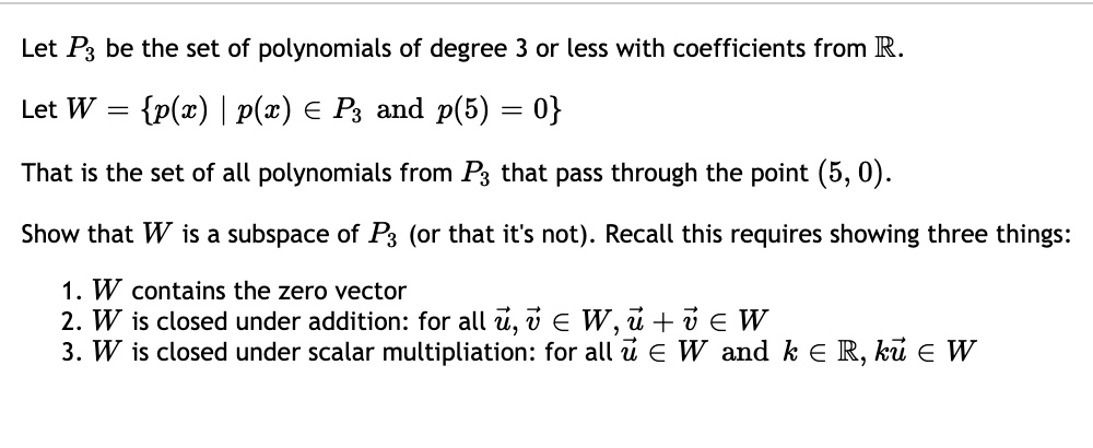 Let P3 be the set of polynomials of degree 3 or less with coefficients from ?.

Let W = p(x) | p(x) ? P3 and p(5) = 0

That is the set of all polynomials from P3 that pass through the point (5, 0).

Show that W is a subspace of P3 (or that it's not). Recall this requires showing three things:

1. W contains the zero vector
2. W is closed under addition: for all ?u, ?v ? W, ?u + ?v ? W
3. W is closed under scalar multiplication: for all ?u ? W and k ? ?, k?u ? W