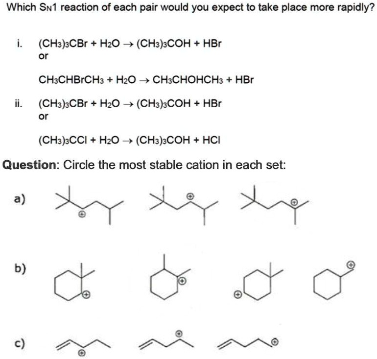 Which SN1 reaction of each pair would you expect to take place more rapidly?
i.
(CH3)3CBr + H2O → (CH3)3COH + HBr
or
CH3CHBrCH3 + H2O → CH3CHOHCH3 + HBr
ii.
(CH3)3CBr + H2O → (CH3)3COH + HBr
or
(CH3)3CCI + H2O → (CH3)3COH + HCl
Question: Circle the most stable cation in each set:
a)
b)
c)