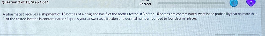 Question 2 of 13, Step 1 of 1
Correct
A pharmacist receives a shipment of 18 bottles of a drug and has 3 of the bottles tested. If 3 of the 18 bottles are contaminated, what is the probability that no more than 1 of the tested bottles is contaminated? Express your answer as a fraction or a decimal number rounded to four decimal places.