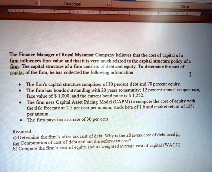 The Finance Manager of Royal Myanmar Company believes that the cost of capital of a firm influences firm value and that it is very much related to the capital structure policy of a firm. The capital structure of a firm consists of debt and equity. To determine the cost of capital of the firm, he has collected the following information:

• The firm's capital structure comprises of 30 percent debt and 70 percent equity.
• The firm has bonds outstanding with 20 years to maturity; 12 percent annual coupon rate; face value of 1,000; and the current bond price is 1,252.
• The firm uses Capital Asset Pricing Model (CAPM) to compute the cost of equity with the risk free rate at 2.5 per cent per annum, stock beta of 1.6 and market return of 12% per annum.
• The firm pays tax at a rate of 30 per cent.

Required:
a) Determine the firm's after-tax cost of debt. Why is the after-tax cost of debt used in the Computation of cost of debt and not the before-tax cost?
b) Compute the firm's cost of equity and its weighted average cost of capital (WACC)