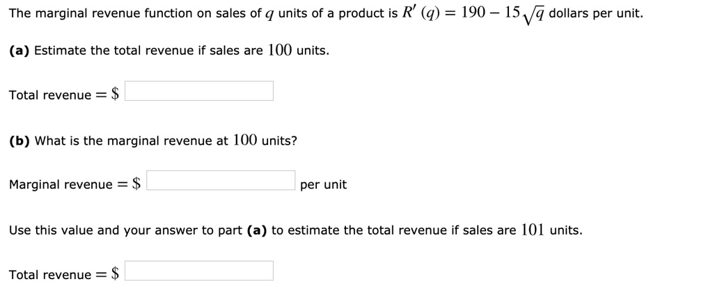 The marginal revenue function on sales of q units of a product is R' (q) = 190 - 15?sqrt(q) dollars per unit.
(a) Estimate the total revenue if sales are 100 units.
Total revenue = (b) What is the marginal revenue at 100 units?
Marginal revenue = per unit
Use this value and your answer to part (a) to estimate the total revenue if sales are 101 units.
Total revenue = 