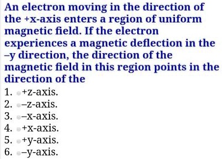An electron moving in the direction of the +x-axis enters a region of uniform magnetic field. If the electron experiences a magnetic deflection in the -y direction, the direction of the magnetic field in this region points in the direction of the
1. +z-axis.
2. -z-axis.
3. -x-axis.
4. +x-axis.
5. +y-axis.
6. -y-axis.