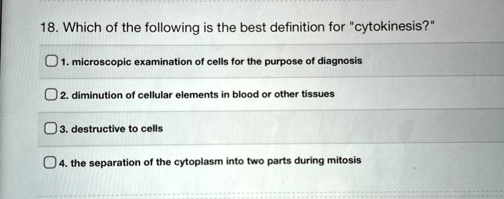 18. Which of the following is the best definition for "cytokinesis?"
1. microscopic examination of cells for the purpose of diagnosis
2. diminution of cellular elements in blood or other tissues
3. destructive to cells
4. the separation of the cytoplasm into two parts during mitosis