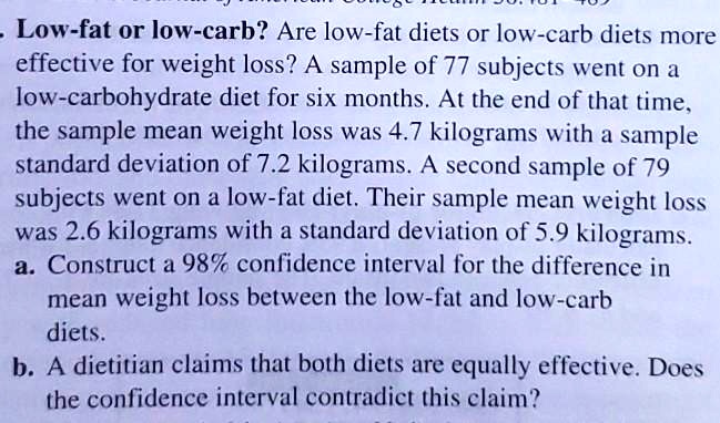 Low-fat or low-carb? Are low-fat diets or low-carb diets more effective for weight loss? A sample of 77 subjects went on a low-carbohydrate diet for six months. At the end of that time, the sample mean weight loss was 4.7 kilograms with a sample standard deviation of 7.2 kilograms. A second sample of 79 subjects went on a low-fat diet. Their sample mean weight loss was 2.6 kilograms with a standard deviation of 5.9 kilograms.
a. Construct a 98% confidence interval for the difference in mean weight loss between the low-fat and low-carb diets.
b. A dietitian claims that both diets are equally effective. Does the confidence interval contradict this claim?