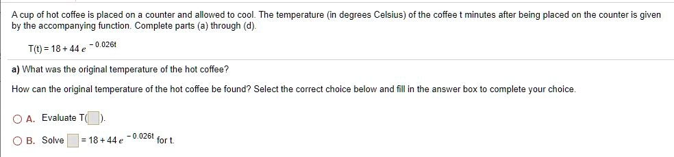 A cup of hot coffee is placed on a counter and allowed to cool. The temperature (in degrees Celsius) of the coffee t minutes after being placed on the counter is given by the accompanying function. Complete parts (a) through (d).
T(t) = 18 + 44 e ^ -0.026t
a) What was the original temperature of the hot coffee?
How can the original temperature of the hot coffee be found? Select the correct choice below and fill in the answer box to complete your choice.
A. Evaluate T( ).
B. Solve  = 18 + 44 e ^ -0.026t for t.