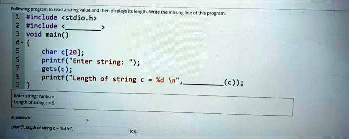 Following program to read a string value and then displays its length. Write the missing line of this program.
1 #include <stdio.h>
2 #include <
3 void main()
4 
5	char c[20];
6	printf("Enter string: ");
7	gets(c);
8	printf("Length of string c = %d \n", (c));
9
Enter string: Yanbu
Length of string c=5
include <
printf("Length of string c = %d \n", (c));