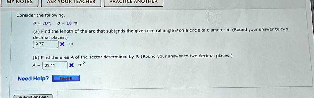 Consider the following.
θ = 70^∘, d = 18 m
(a) Find the length of the arc that subtends the given central angle θ on a circle of diameter d. (Round your answer to two
decimal places.)
9.77
× m
(b) Find the area A of the sector determined by θ. (Round your answer to two decimal places.)
A = 39.11
× m^2