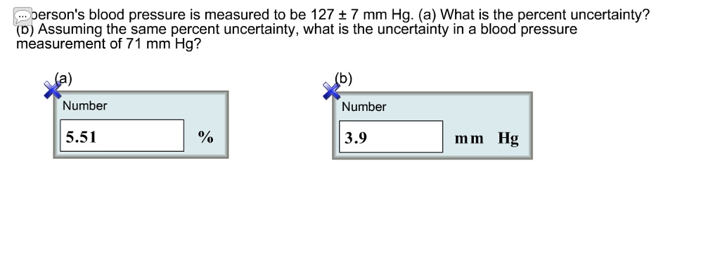 A person's blood pressure is measured to be 127 ± 7 mm Hg. (a) What is the percent uncertainty? (b) Assuming the same percent uncertainty, what is the uncertainty in a blood pressure measurement of 71 mm Hg?
(a)
Number
5.51 %
(b)
Number
3.9 mm Hg