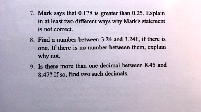 7. Mark says that 0.178 is greater than 0.25. Explain
in at least two different ways why Mark's statement
is not correct.
8. Find a number between 3.24 and 3.241, if there is
one. If there is no number between them, explain
why not.
9. Is there more than one decimal between 8.45 and
8.47? If so, find two such decimals.