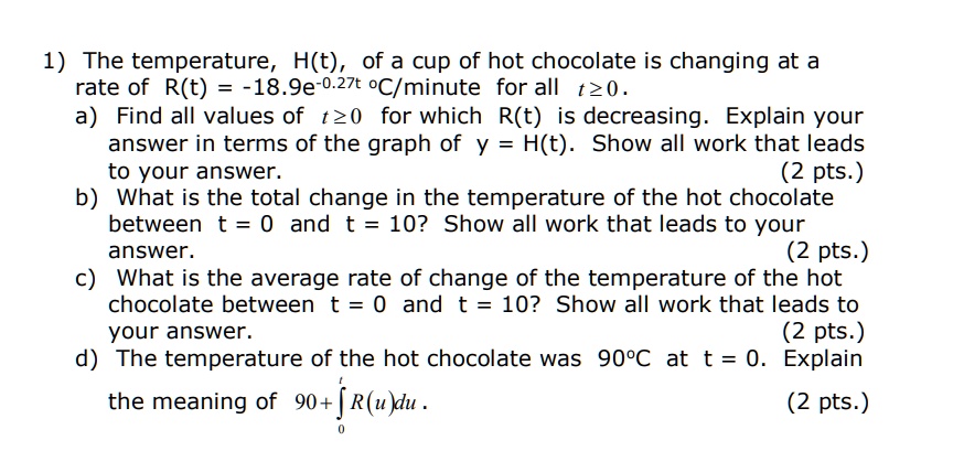 SOLVED: The temperature, H(t), of a cup of hot chocolate is changing at a  rate of R(t) = -18.9e^(-0.27t) oC/minute for all t > 0. a) Find all values  of t >