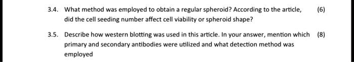 3.4. What method was employed to obtain a regular spheroid? According to the article,
did the cell seeding number affect cell viability or spheroid shape?
(6)
3.5. Describe how western blotting was used in this article. In your answer, mention which (8)
primary and secondary antibodies were utilized and what detection method was
employed