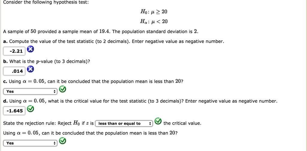 Consider the following hypothesis test:
H0: ? ? 20
Ha: ? < 20
A sample of 50 provided a sample mean of 19.4. The population standard deviation is 2.
a. Compute the value of the test statistic (to 2 decimals). Enter negative value as negative number.
-2.21
b. What is the p-value (to 3 decimals)?
.014
c. Using ? = 0.05, can it be concluded that the population mean is less than 20?
Yes
d. Using ? = 0.05, what is the critical value for the test statistic (to 3 decimals)? Enter negative value as negative number.
-1.645
State the rejection rule: Reject H0 if z is less than or equal to the critical value.
Using ? = 0.05, can it be concluded that the population mean is less than 20?
Yes