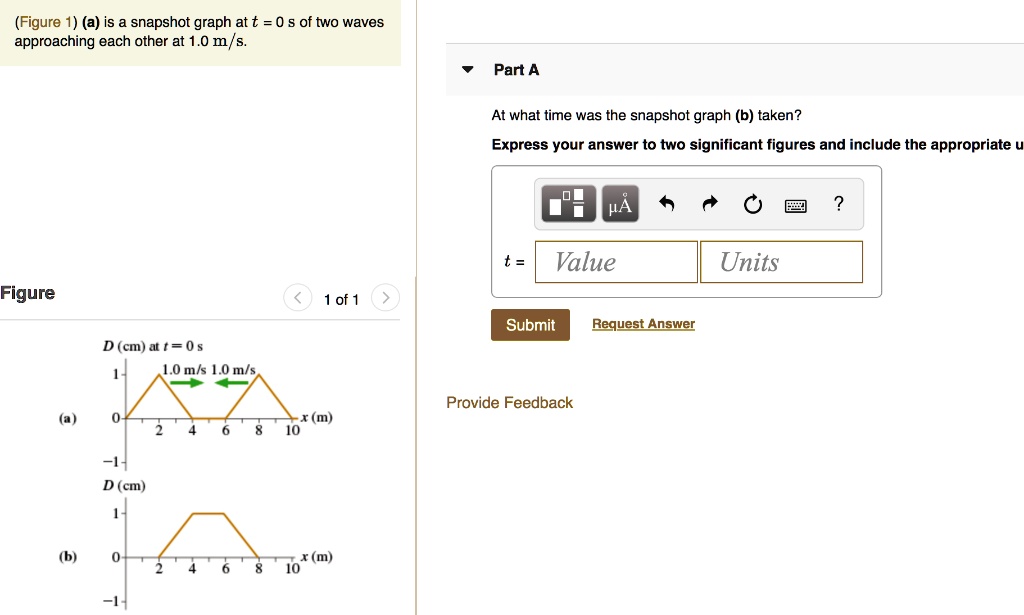 (Figure 1) (a) is a snapshot graph at t = 0 s of two waves approaching each other at 1.0 m/s.

Part A
At what time was the snapshot graph (b) taken?
Express your answer to two significant figures and include the appropriate units.

t = Value Units

Figure
(a)
D (cm) at t = 0 s
1.0 m/s 1.0 m/s
1
0
2 4 6 8 10 x (m)
-1

(b)
D (cm)
1
0
2 4 6 8 10 x (m)
-1